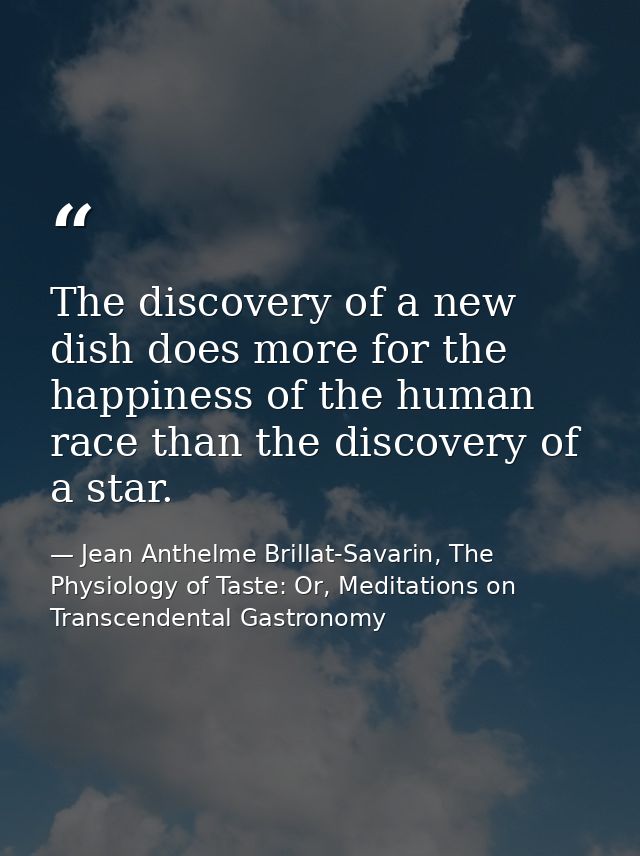The discovery of a new dish does more for the happiness of the human race than the discovery of a star. — Jean Anthelme Brillat-Savarin, The Physiology of Taste: Or, Meditations on Transcendental Gastronomy