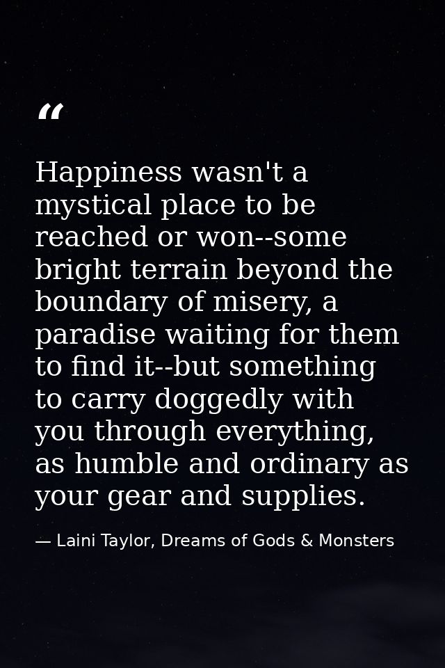 Happiness wasn't a mystical place to be reached or won--some bright terrain beyond the boundary of misery, a paradise wa — Laini Taylor, Dreams of Gods & Monsters