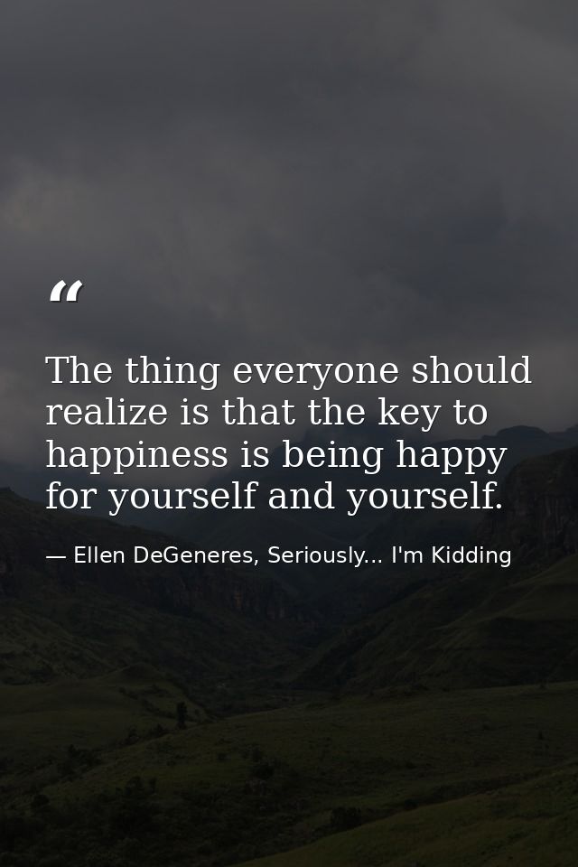 The thing everyone should realize is that the key to happiness is being happy for yourself and yourself. — Ellen DeGeneres, Seriously... I'm Kidding