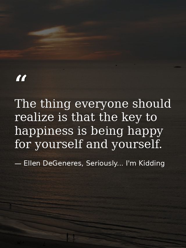 The thing everyone should realize is that the key to happiness is being happy for yourself and yourself. — Ellen DeGeneres, Seriously... I'm Kidding