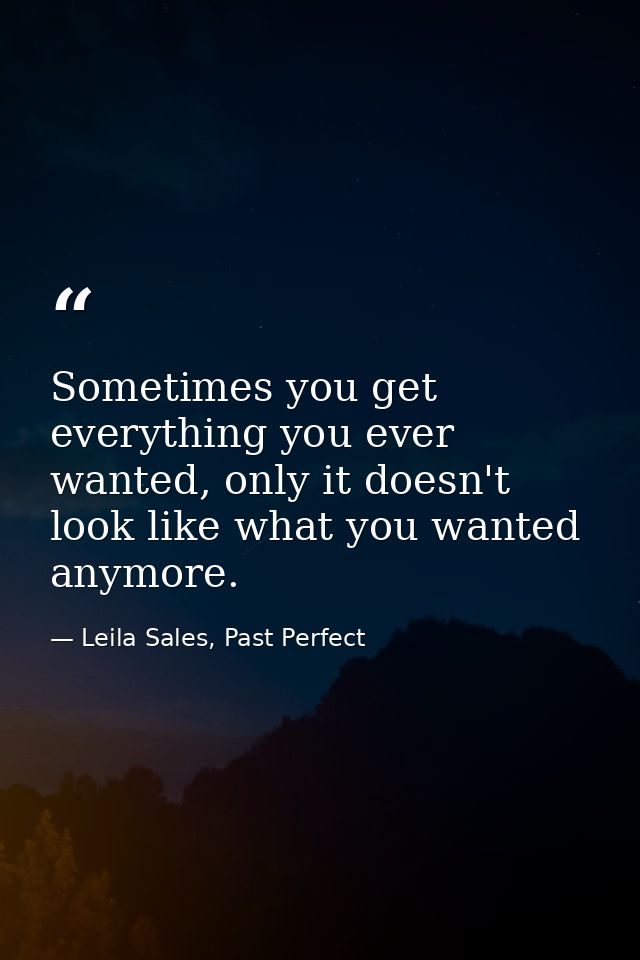 Sometimes you get everything you ever wanted, only it doesn't look like what you wanted anymore. — Leila Sales, Past Perfect