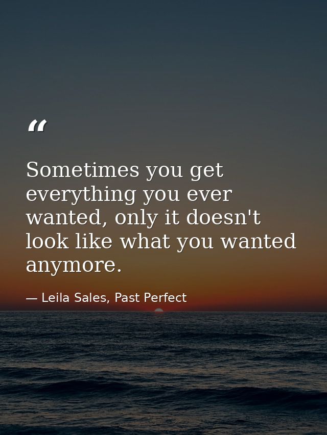 Sometimes you get everything you ever wanted, only it doesn't look like what you wanted anymore. — Leila Sales, Past Perfect