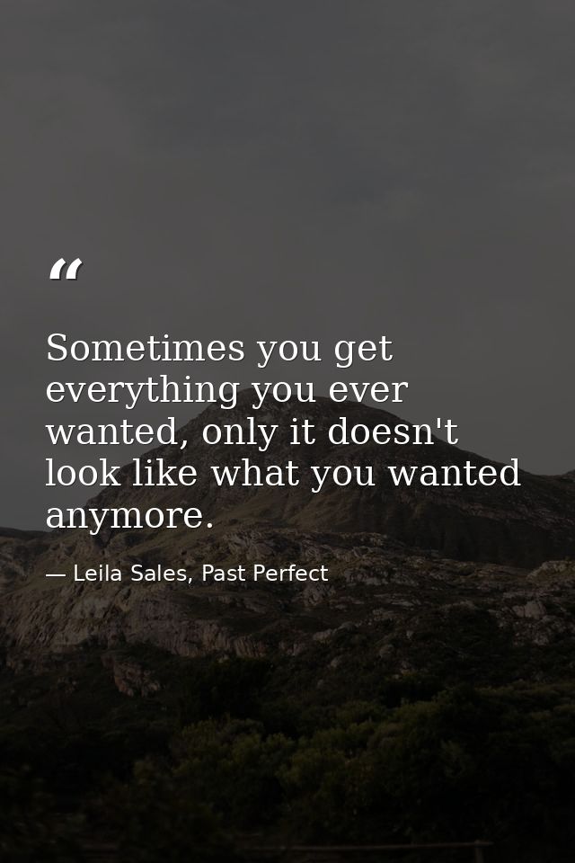 Sometimes you get everything you ever wanted, only it doesn't look like what you wanted anymore. — Leila Sales, Past Perfect