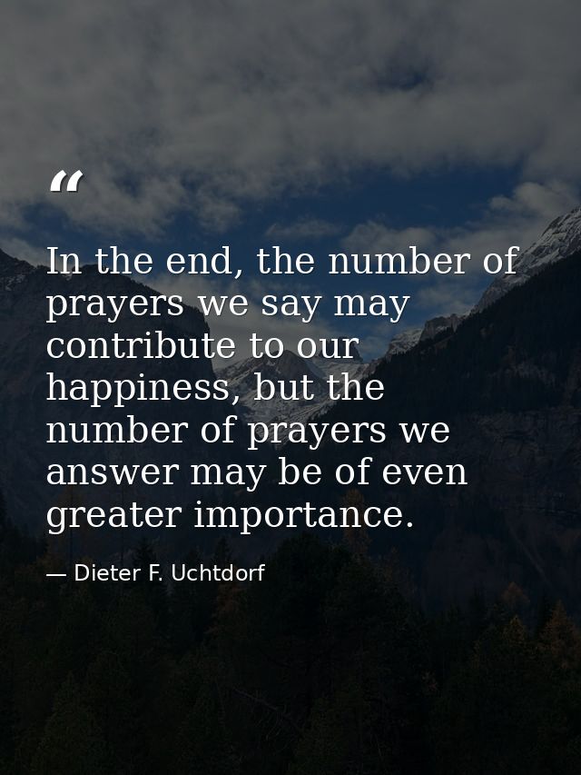 In the end, the number of prayers we say may contribute to our happiness, but the number of prayers we answer may be of  — Dieter F. Uchtdorf