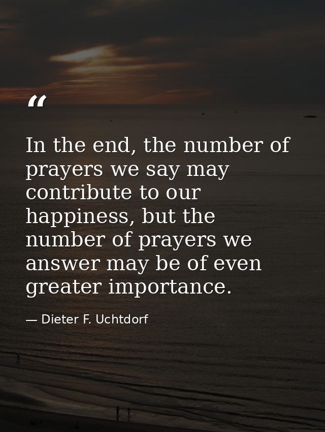 In the end, the number of prayers we say may contribute to our happiness, but the number of prayers we answer may be of  — Dieter F. Uchtdorf