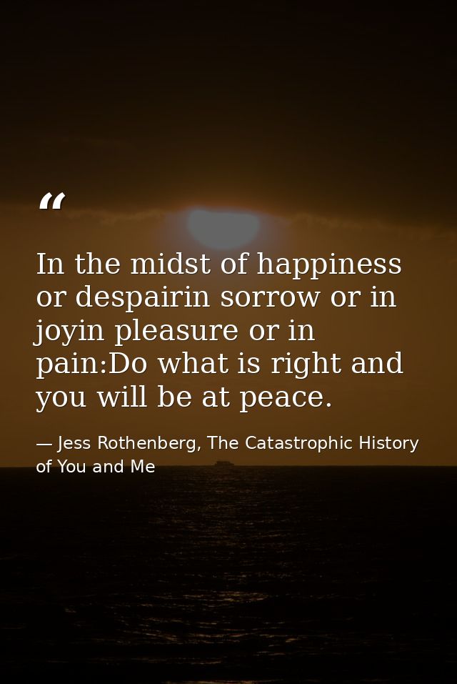 In the midst of happiness or despairin sorrow or in joyin pleasure or in pain:Do what is right and you will be at peace. — Jess Rothenberg, The Catastrophic History of You and Me