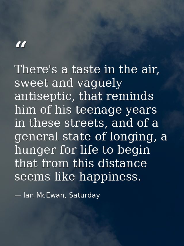 There's a taste in the air, sweet and vaguely antiseptic, that reminds him of his teenage years in these streets, and of — Ian McEwan, Saturday