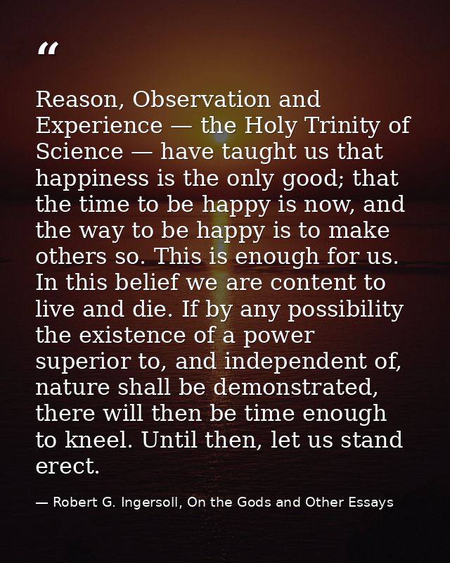 Reason, Observation and Experience — the Holy Trinity of Science — have taught us that happiness is the only good; that  — Robert G. Ingersoll, On the Gods and Other Essays