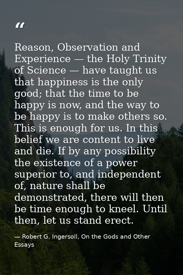 Reason, Observation and Experience — the Holy Trinity of Science — have taught us that happiness is the only good; that  — Robert G. Ingersoll, On the Gods and Other Essays