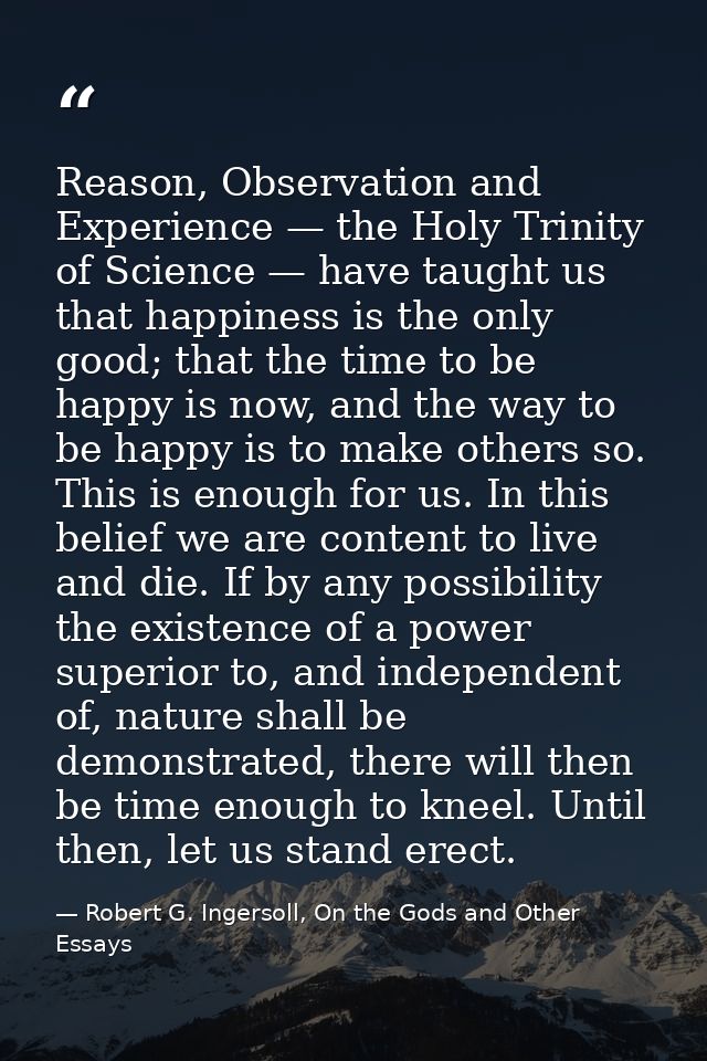 Reason, Observation and Experience — the Holy Trinity of Science — have taught us that happiness is the only good; that  — Robert G. Ingersoll, On the Gods and Other Essays