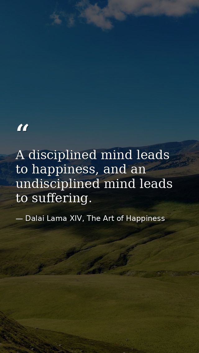 A disciplined mind leads to happiness, and an undisciplined mind leads to suffering. — Dalai Lama XIV, The Art of Happiness