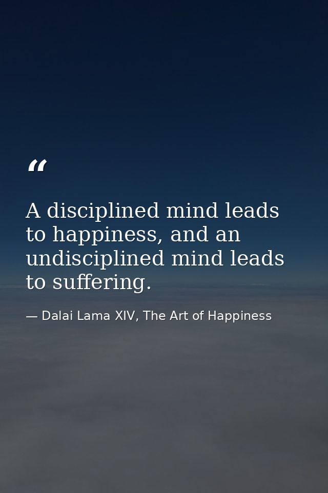 A disciplined mind leads to happiness, and an undisciplined mind leads to suffering. — Dalai Lama XIV, The Art of Happiness