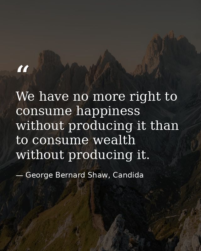 We have no more right to consume happiness without producing it than to consume wealth without producing it. — George Bernard Shaw, Candida
