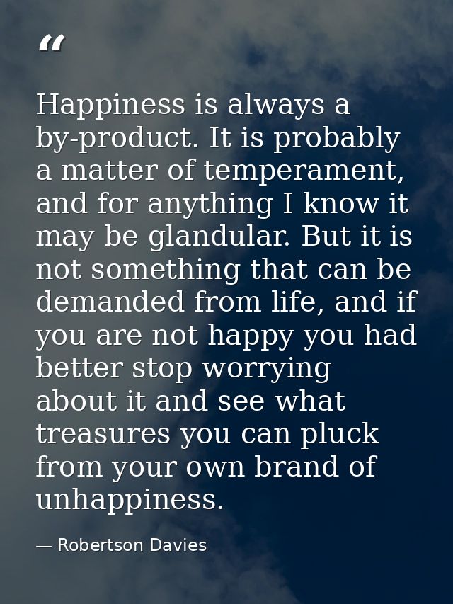 Happiness is always a by-product. It is probably a matter of temperament, and for anything I know it may be glandular. B — Robertson Davies