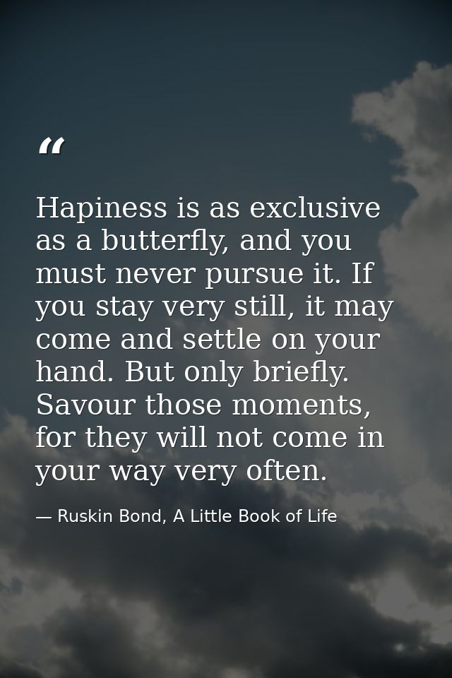 Hapiness is as exclusive as a butterfly, and you must never pursue it. If you stay very still, it may come and settle on — Ruskin Bond, A Little Book of Life