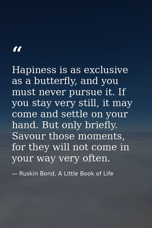 Hapiness is as exclusive as a butterfly, and you must never pursue it. If you stay very still, it may come and settle on — Ruskin Bond, A Little Book of Life