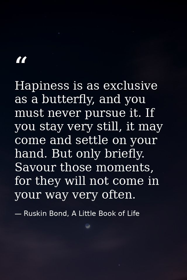 Hapiness is as exclusive as a butterfly, and you must never pursue it. If you stay very still, it may come and settle on — Ruskin Bond, A Little Book of Life