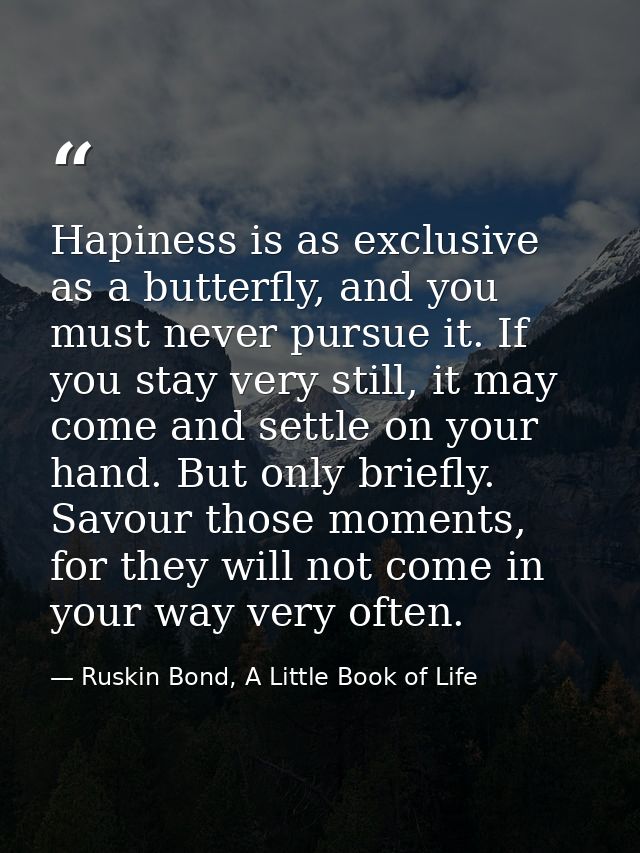 Hapiness is as exclusive as a butterfly, and you must never pursue it. If you stay very still, it may come and settle on — Ruskin Bond, A Little Book of Life