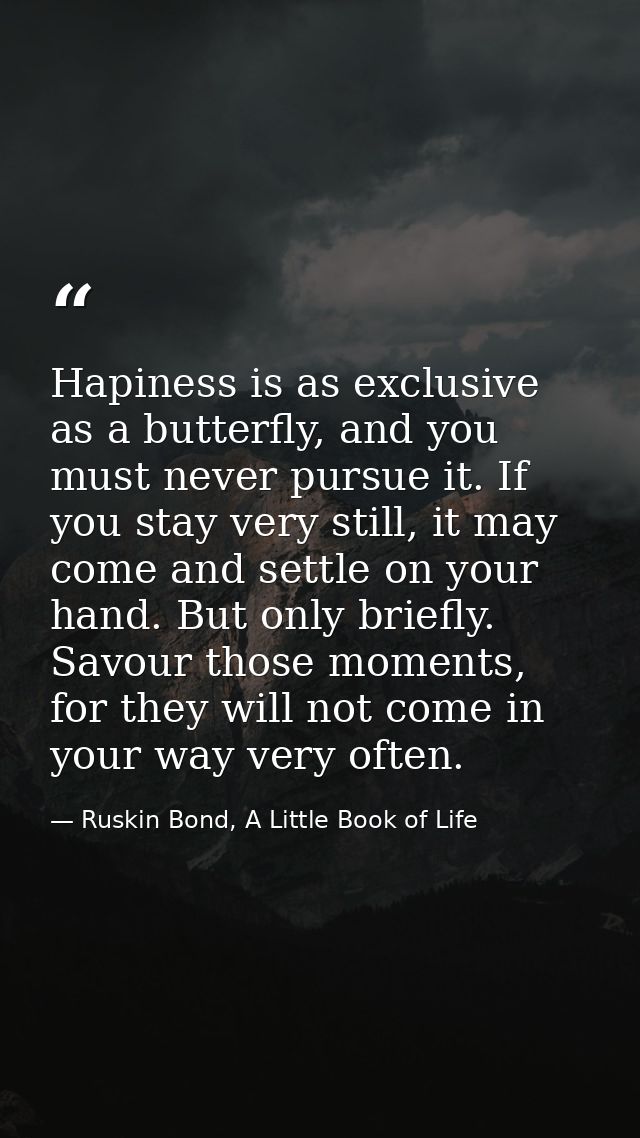 Hapiness is as exclusive as a butterfly, and you must never pursue it. If you stay very still, it may come and settle on — Ruskin Bond, A Little Book of Life