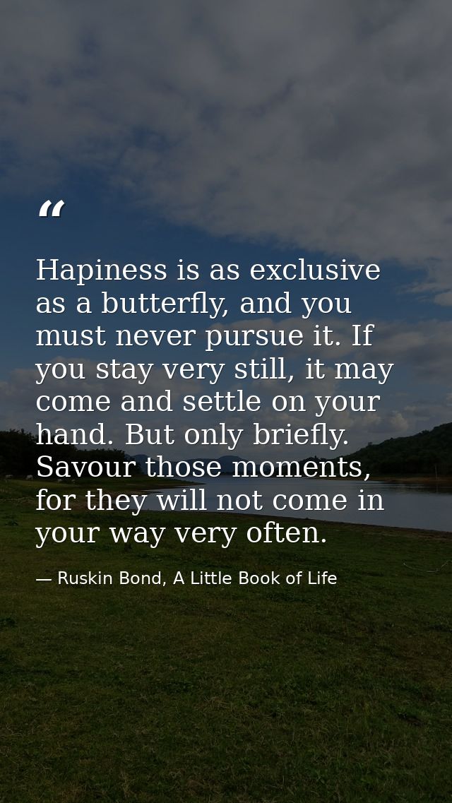 Hapiness is as exclusive as a butterfly, and you must never pursue it. If you stay very still, it may come and settle on — Ruskin Bond, A Little Book of Life