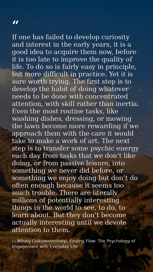 If one has failed to develop curiosity and interest in the early years, it is a good idea to acquire them now, before it — Mihaly Csikszentmihalyi, Finding Flow: The Psychology of Engagement with Everyday Life