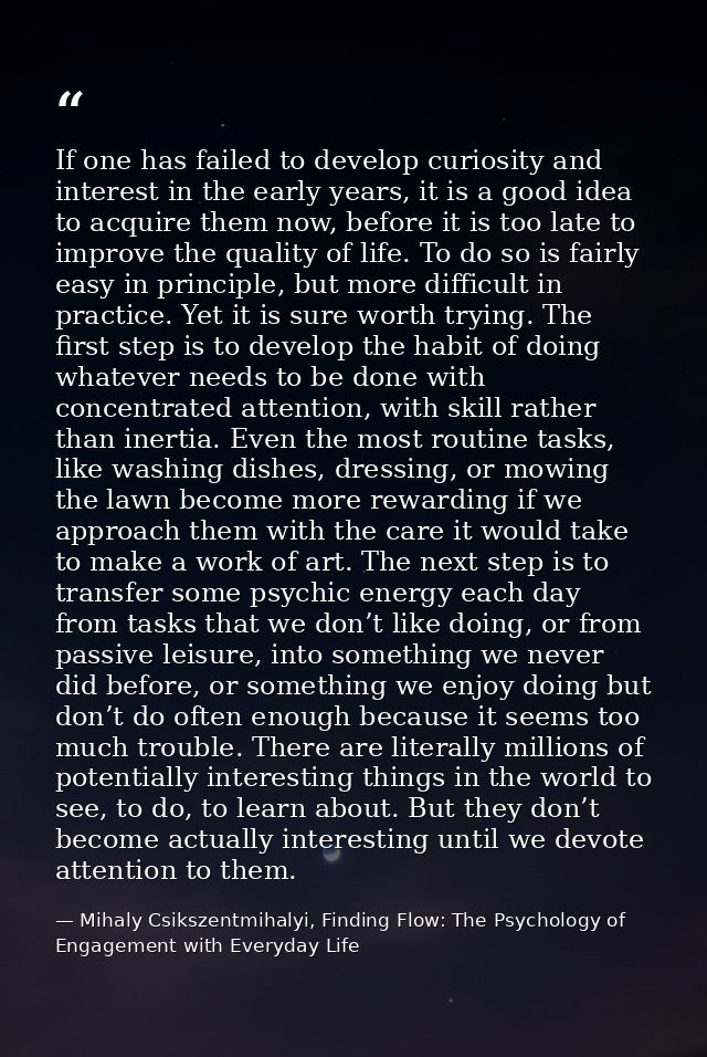 If one has failed to develop curiosity and interest in the early years, it is a good idea to acquire them now, before it — Mihaly Csikszentmihalyi, Finding Flow: The Psychology of Engagement with Everyday Life