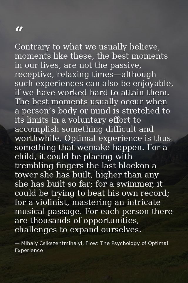 Contrary to what we usually believe, moments like these, the best moments in our lives, are not the passive, receptive,  — Mihaly Csikszentmihalyi, Flow: The Psychology of Optimal Experience