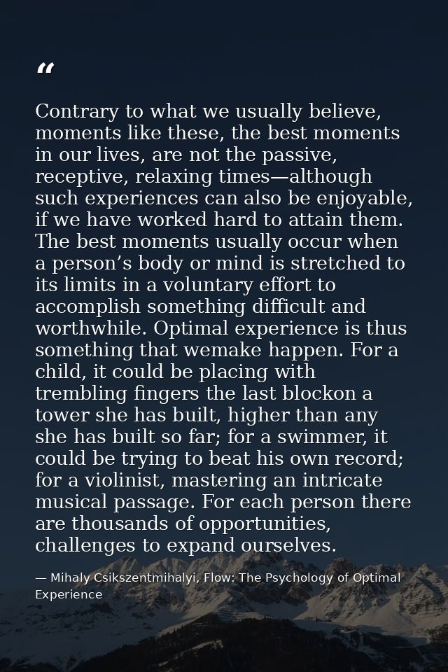 Contrary to what we usually believe, moments like these, the best moments in our lives, are not the passive, receptive,  — Mihaly Csikszentmihalyi, Flow: The Psychology of Optimal Experience
