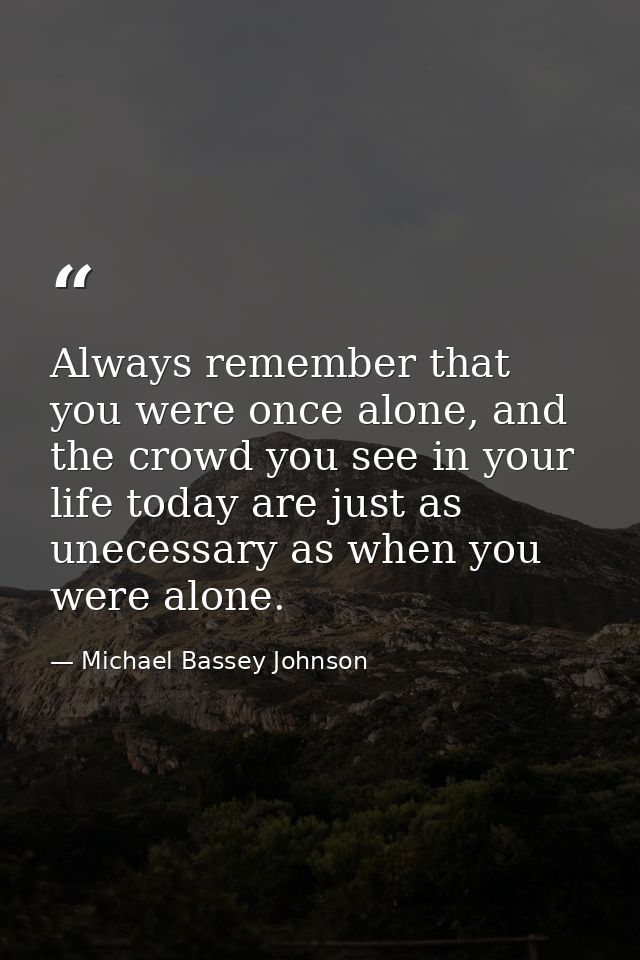 Always remember that you were once alone, and the crowd you see in your life today are just as unecessary as when you we — Michael Bassey Johnson