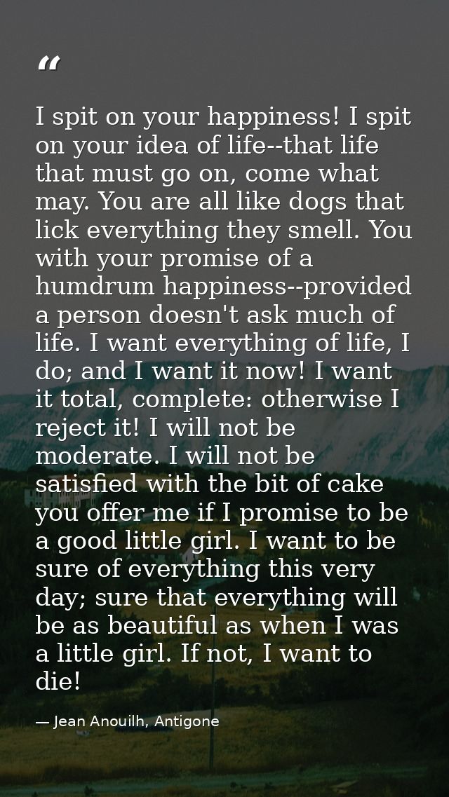 I spit on your happiness! I spit on your idea of life--that life that must go on, come what may. You are all like dogs t — Jean Anouilh, Antigone