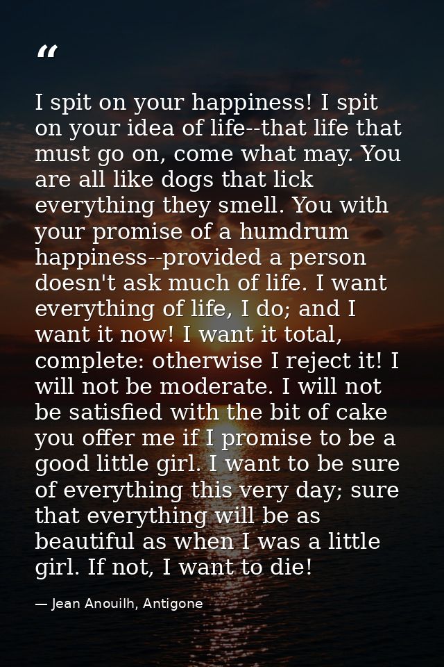 I spit on your happiness! I spit on your idea of life--that life that must go on, come what may. You are all like dogs t — Jean Anouilh, Antigone