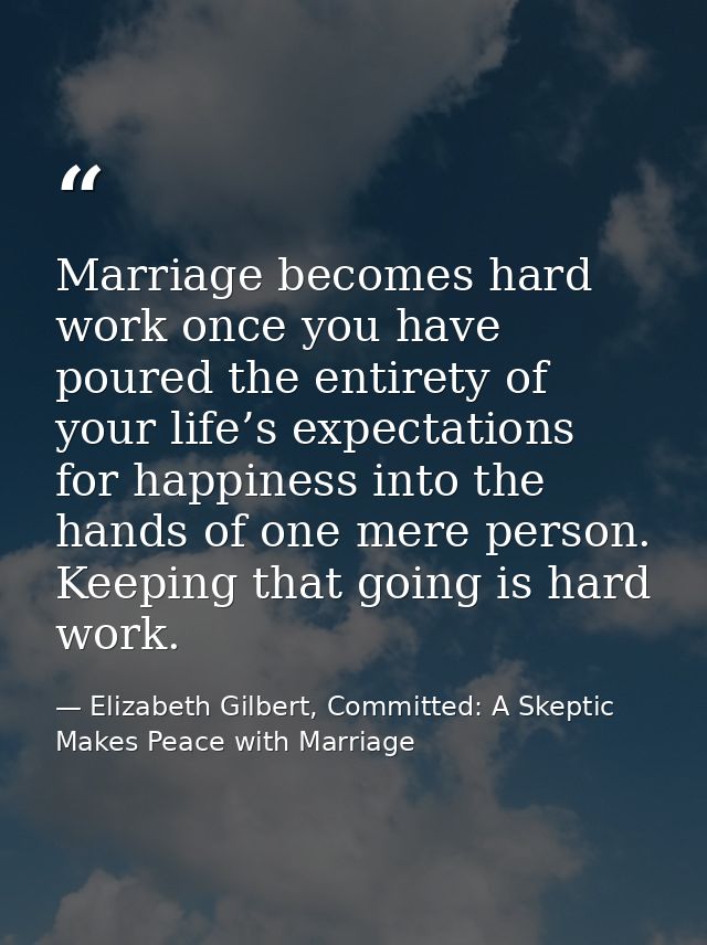Marriage becomes hard work once you have poured the entirety of your life’s expectations for happiness into the hands of — Elizabeth Gilbert, Committed: A Skeptic Makes Peace with Marriage