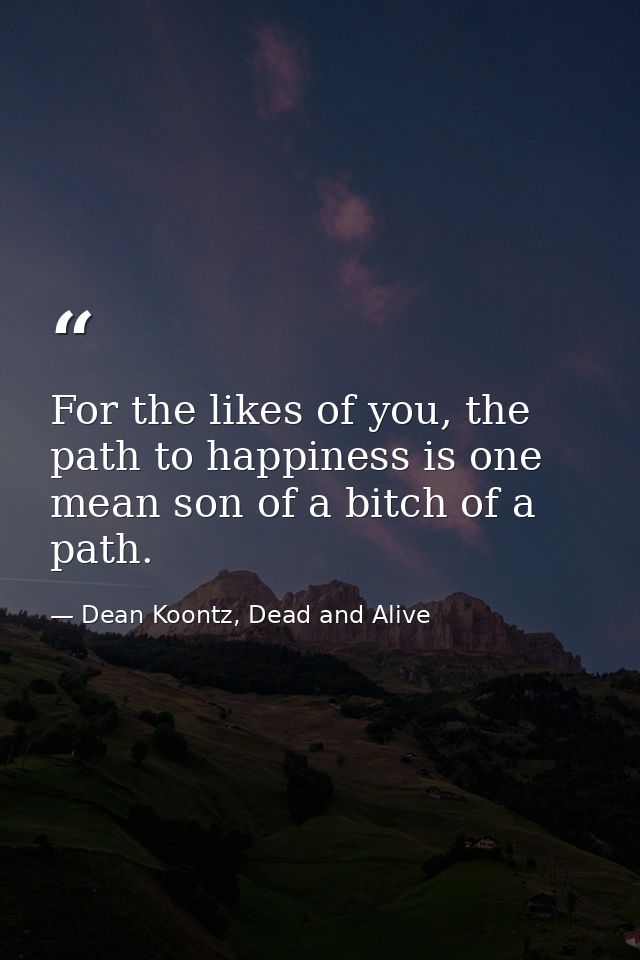 For the likes of you, the path to happiness is one mean son of a bitch of a path. — Dean Koontz, Dead and Alive