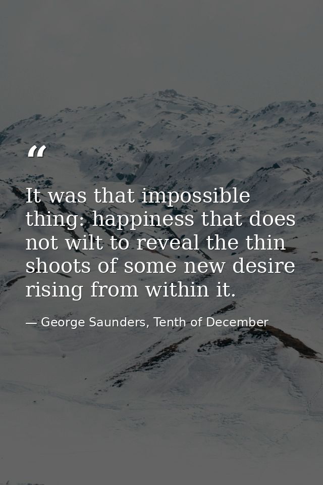 It was that impossible thing: happiness that does not wilt to reveal the thin shoots of some new desire rising from with — George Saunders, Tenth of December