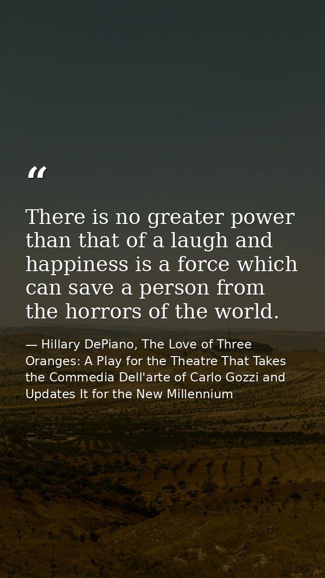 There is no greater power than that of a laugh and happiness is a force which can save a person from the horrors of the  — Hillary DePiano, The Love of Three Oranges: A Play for the Theatre That Takes the Commedia Dell'arte of Carlo Gozzi and Updates It for the New Millennium