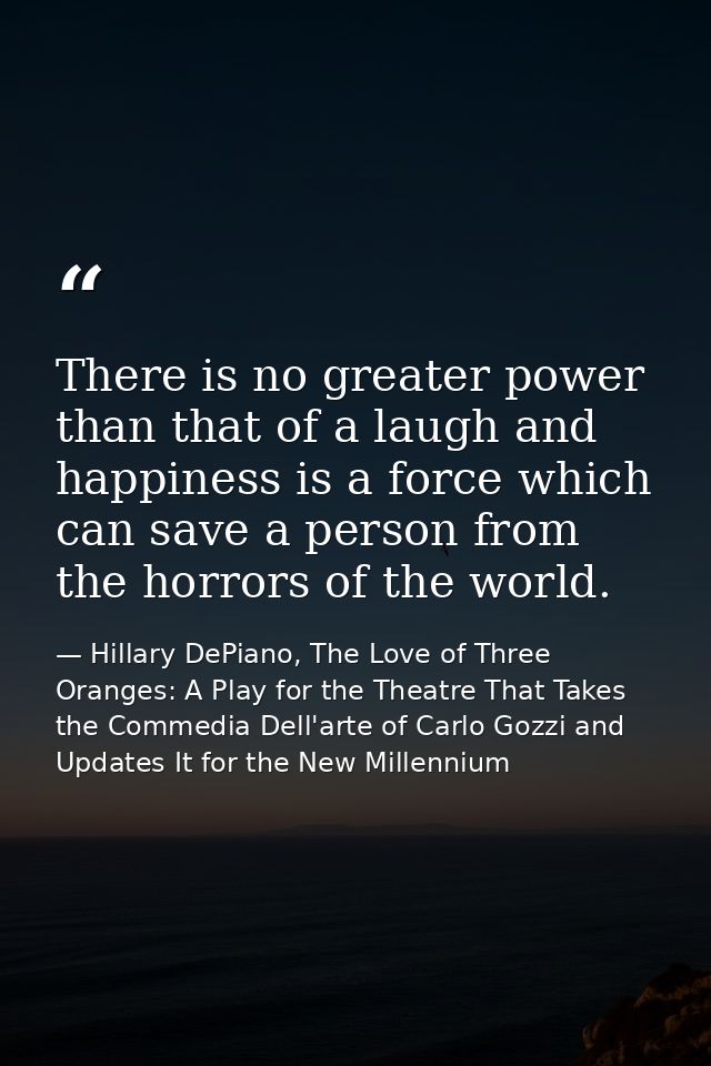 There is no greater power than that of a laugh and happiness is a force which can save a person from the horrors of the  — Hillary DePiano, The Love of Three Oranges: A Play for the Theatre That Takes the Commedia Dell'arte of Carlo Gozzi and Updates It for the New Millennium