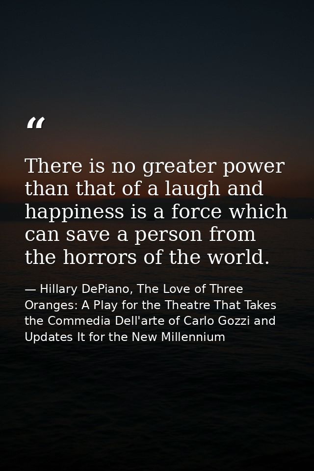 There is no greater power than that of a laugh and happiness is a force which can save a person from the horrors of the  — Hillary DePiano, The Love of Three Oranges: A Play for the Theatre That Takes the Commedia Dell'arte of Carlo Gozzi and Updates It for the New Millennium