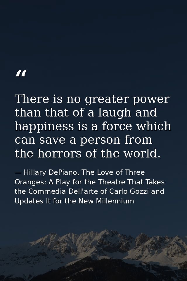There is no greater power than that of a laugh and happiness is a force which can save a person from the horrors of the  — Hillary DePiano, The Love of Three Oranges: A Play for the Theatre That Takes the Commedia Dell'arte of Carlo Gozzi and Updates It for the New Millennium