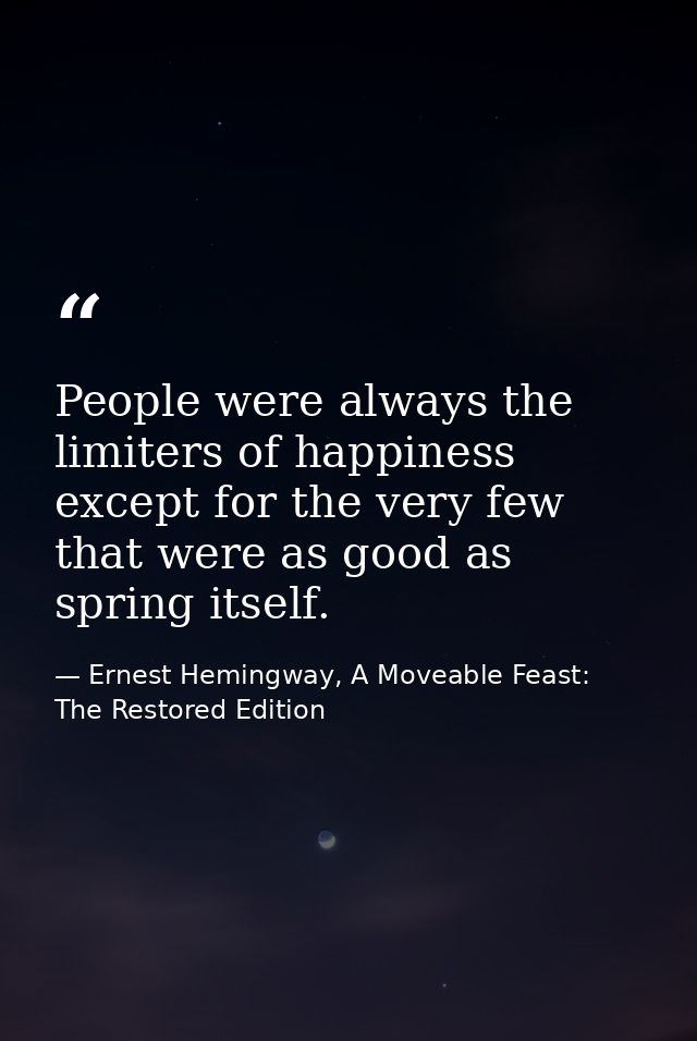 People were always the limiters of happiness except for the very few that were as good as spring itself. — Ernest Hemingway, A Moveable Feast: The Restored Edition