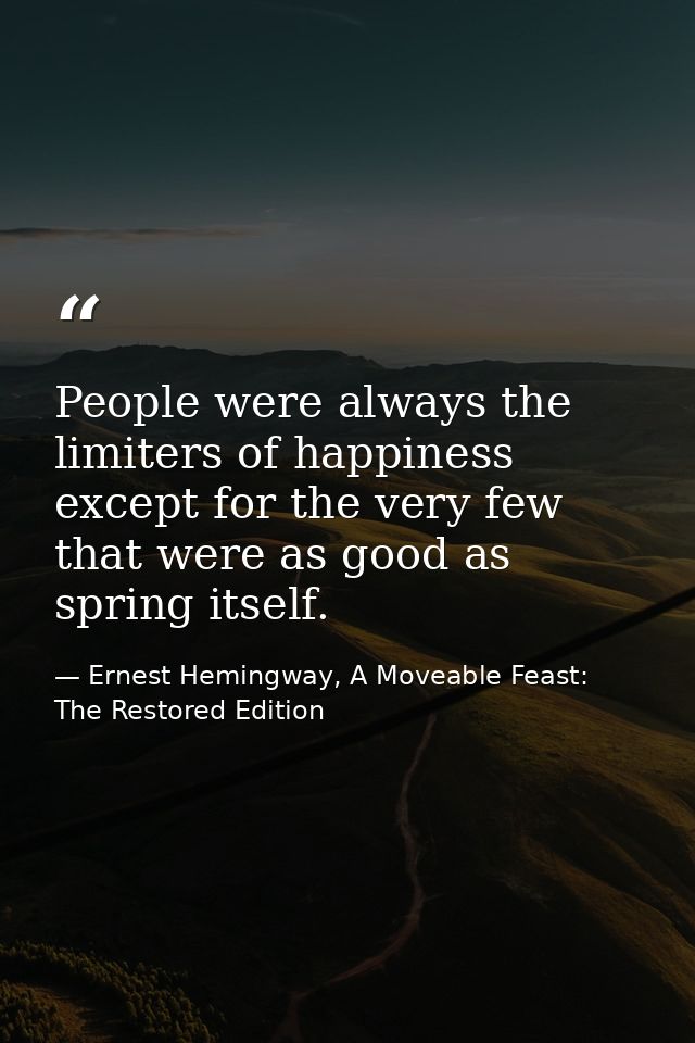 People were always the limiters of happiness except for the very few that were as good as spring itself. — Ernest Hemingway, A Moveable Feast: The Restored Edition