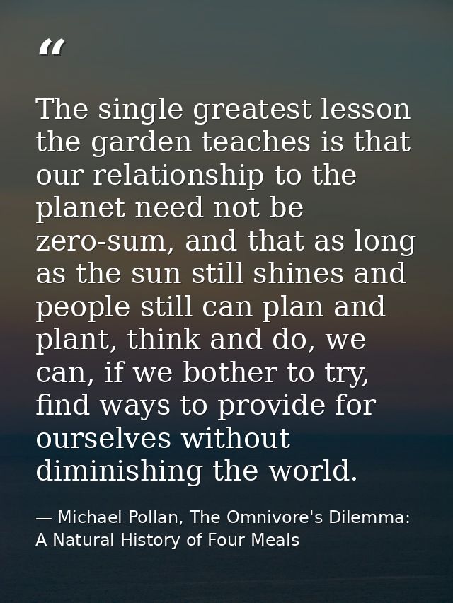 The single greatest lesson the garden teaches is that our relationship to the planet need not be zero-sum, and that as l — Michael Pollan, The Omnivore's Dilemma: A Natural History of Four Meals