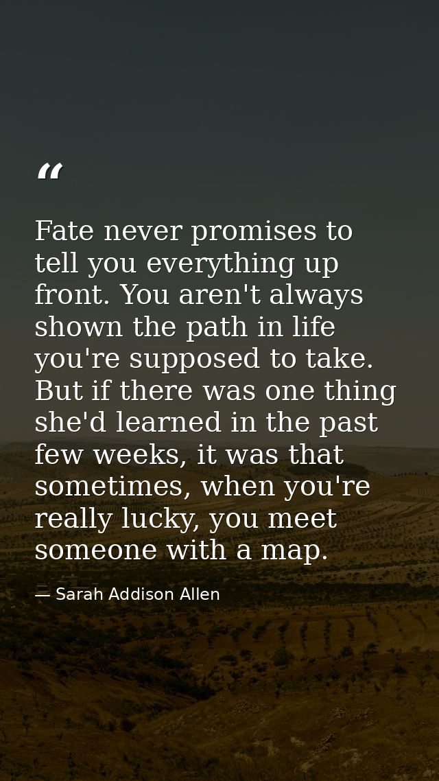 Fate never promises to tell you everything up front. You aren't always shown the path in life you're supposed to take. B — Sarah Addison Allen