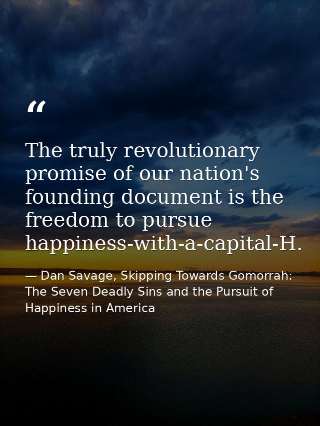 The truly revolutionary promise of our nation's founding document is the freedom to pursue happiness-with-a-capital-H. — Dan Savage, Skipping Towards Gomorrah: The Seven Deadly Sins and the Pursuit of Happiness in America