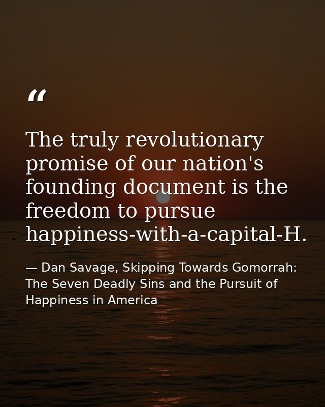 The truly revolutionary promise of our nation's founding document is the freedom to pursue happiness-with-a-capital-H. — Dan Savage, Skipping Towards Gomorrah: The Seven Deadly Sins and the Pursuit of Happiness in America