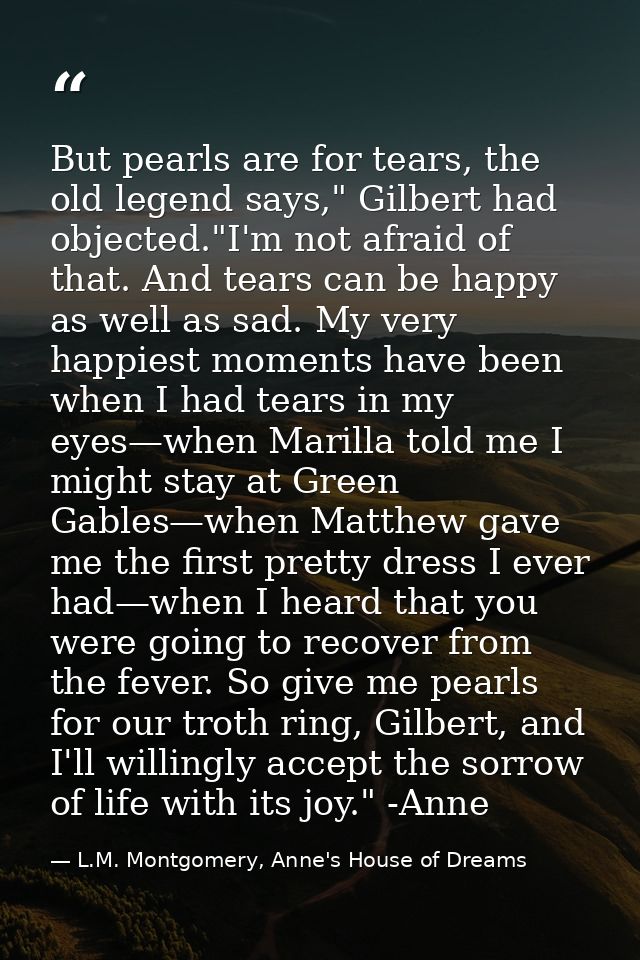 But pearls are for tears, the old legend says," Gilbert had objected."I'm not afraid of that. And tears can be happy as  — L.M. Montgomery, Anne's House of Dreams