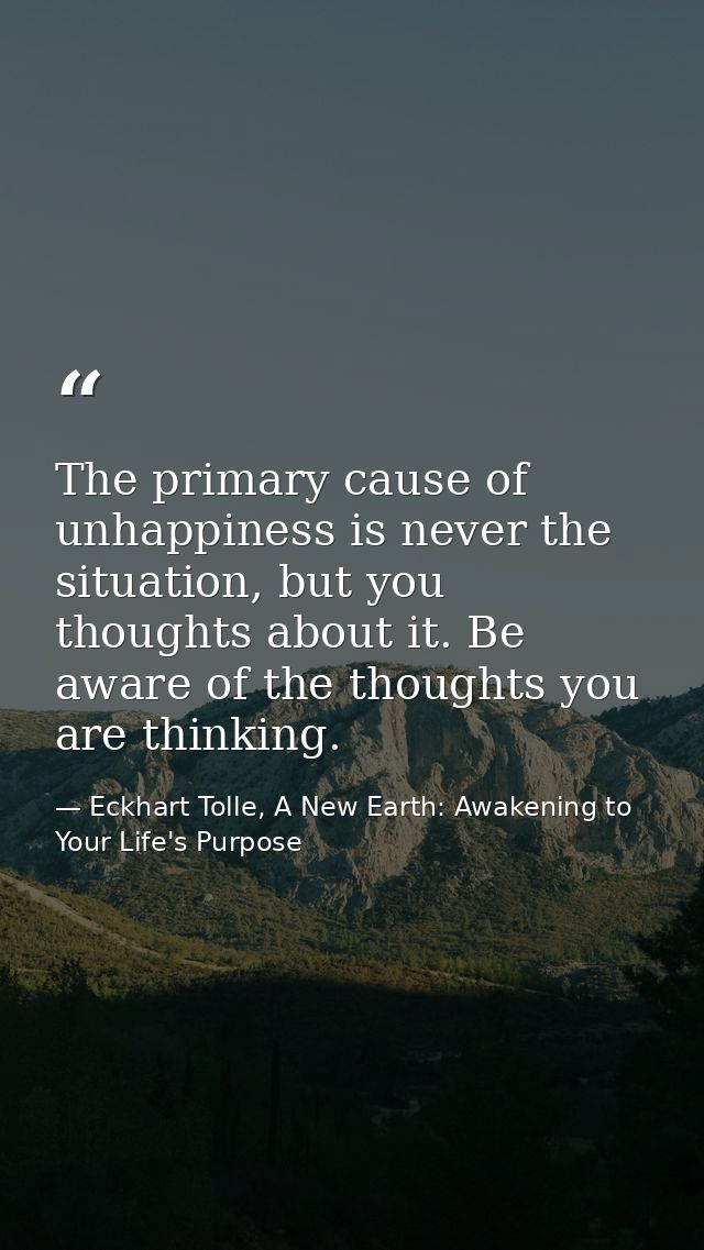 The primary cause of unhappiness is never the situation, but you thoughts about it. Be aware of the thoughts you are thi — Eckhart Tolle, A New Earth: Awakening to Your Life's Purpose