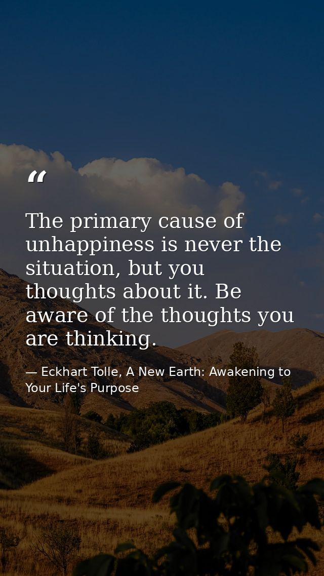The primary cause of unhappiness is never the situation, but you thoughts about it. Be aware of the thoughts you are thi — Eckhart Tolle, A New Earth: Awakening to Your Life's Purpose