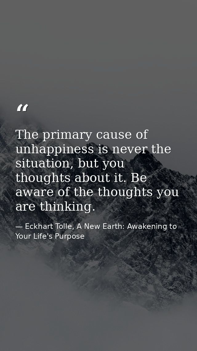 The primary cause of unhappiness is never the situation, but you thoughts about it. Be aware of the thoughts you are thi — Eckhart Tolle, A New Earth: Awakening to Your Life's Purpose