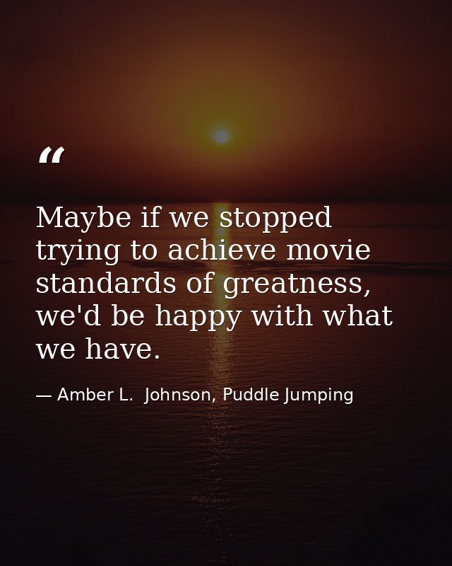 Maybe if we stopped trying to achieve movie standards of greatness, we'd be happy with what we have. — Amber L.  Johnson, Puddle Jumping