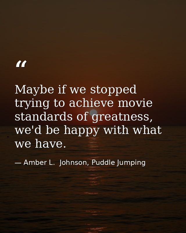 Maybe if we stopped trying to achieve movie standards of greatness, we'd be happy with what we have. — Amber L.  Johnson, Puddle Jumping